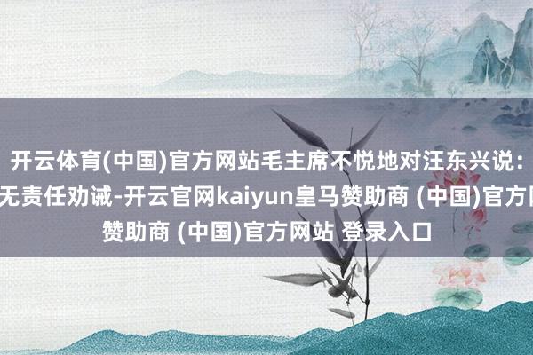 开云体育(中国)官方网站毛主席不悦地对汪东兴说：“李讷年青且无责任劝诫-开云官网kaiyun皇马赞助商 (中国)官方网站 登录入口