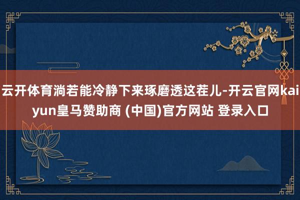 云开体育淌若能冷静下来琢磨透这茬儿-开云官网kaiyun皇马赞助商 (中国)官方网站 登录入口