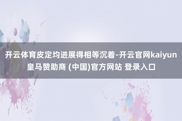 开云体育皮定均进展得相等沉着-开云官网kaiyun皇马赞助商 (中国)官方网站 登录入口