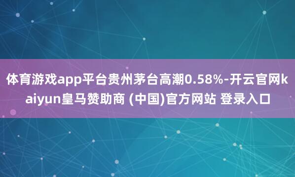 体育游戏app平台贵州茅台高潮0.58%-开云官网kaiyun皇马赞助商 (中国)官方网站 登录入口
