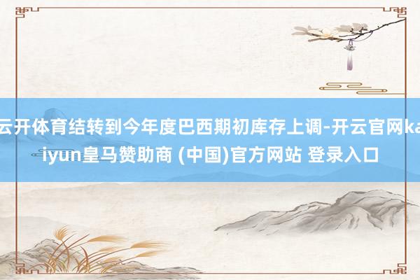 云开体育结转到今年度巴西期初库存上调-开云官网kaiyun皇马赞助商 (中国)官方网站 登录入口