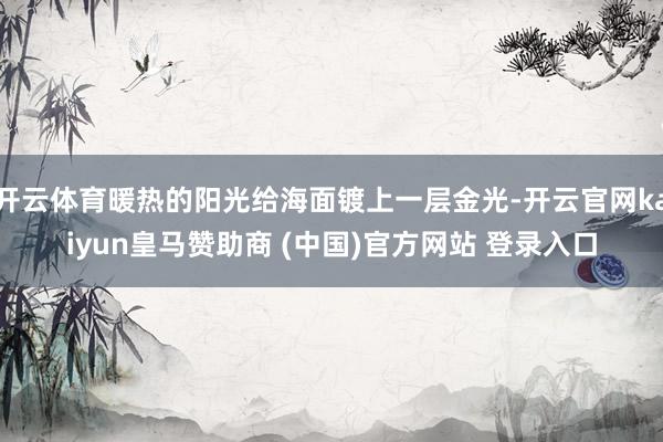 开云体育暖热的阳光给海面镀上一层金光-开云官网kaiyun皇马赞助商 (中国)官方网站 登录入口