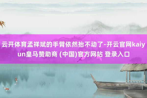 云开体育孟祥斌的手臂依然抬不动了-开云官网kaiyun皇马赞助商 (中国)官方网站 登录入口