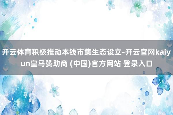 开云体育积极推动本钱市集生态设立-开云官网kaiyun皇马赞助商 (中国)官方网站 登录入口