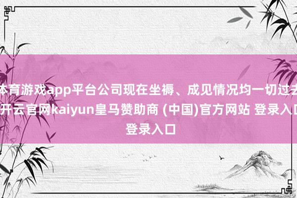 体育游戏app平台公司现在坐褥、成见情况均一切过去-开云官网kaiyun皇马赞助商 (中国)官方网站 登录入口