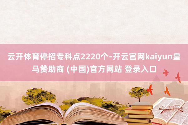 云开体育停招专科点2220个-开云官网kaiyun皇马赞助商 (中国)官方网站 登录入口