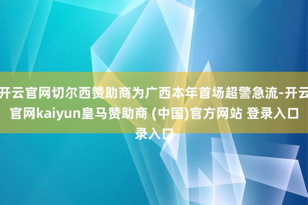 开云官网切尔西赞助商为广西本年首场超警急流-开云官网kaiyun皇马赞助商 (中国)官方网站 登录入口