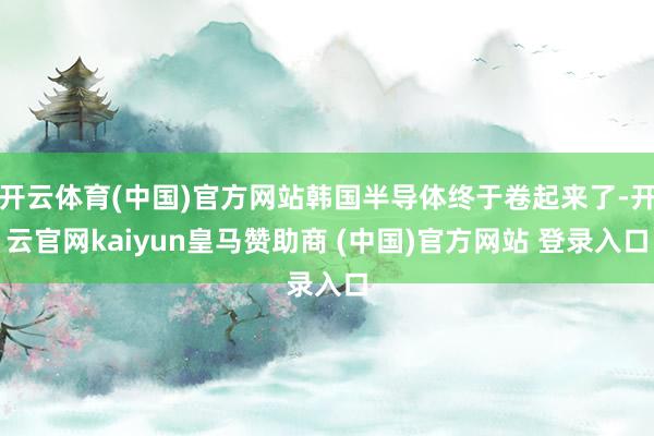 开云体育(中国)官方网站韩国半导体终于卷起来了-开云官网kaiyun皇马赞助商 (中国)官方网站 登录入口