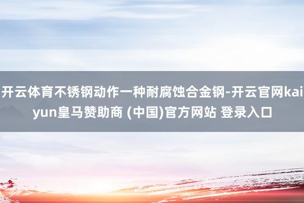 开云体育不锈钢动作一种耐腐蚀合金钢-开云官网kaiyun皇马赞助商 (中国)官方网站 登录入口